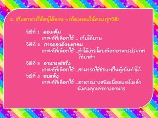 2. เก็บอำหำรให้อยู่ได้นำน ๆ (ต้องตอบให้ครบทุกวิธี)
วิธีที่ 1 ดองเค็ม
เกณฑ์ที่เลือกใช้ ... เก็บได้นำน
วิธีที่ 2 กำรดองด้วยแกลบ
เกณฑ์ที่เลือกใช้ ...ทำได้ง่ำยโดยเลือกอำหำรประเภท
ไข่มำทำ
วิธีที่ 3 อำหำรแช่แข็ง
เกณฑ์ที่เลือกใช้ ...สำมำรถใช้ช่องแช่ในตู้เย็นทำได้
วิธีที่ 4 อบแห้ง
เกณฑ์ที่เลือกใช้ ...อำหำรบำงชนิดเมื่ออบแห้งแล้ว
ยังคงคุณค่ำทำงอำหำร
 
