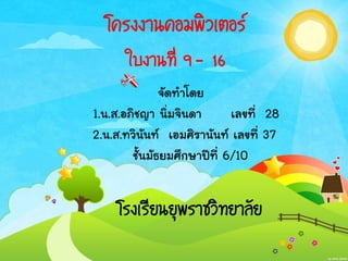 โครงงานคอมพิวเตอร์
ใบงานที่ 9 - 16
จัดทาโดย
1.น.ส.อภิชญา นิ่มจินดา เลขที่ 28
2.น.ส.ทวินันท์ เอมศิรานันท์ เลขที่ 37
ชั้นมัธยมศึกษาปีที่ 6/10
โรงเรียนยุพราชวิทยาลัย
 