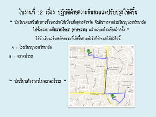 ใบงานที่ 12 เรื่อง ปฏิบัติด้วยความชื่นชมและปรับปรุงให้ดีขึ้น
“ นักเรียนคนหนึ่งต้องการซื้อของฝากให้เพื่อนที่อยู่ต่างจังหวัด จึงเดินทางจากโรงเรียนยุพราชวิทยาลัย
ไปซื้อของฝากที่ตลาดวโรรส (กาดหลวง) แล้วกลับมาโรงเรียนอีกครั้ง “
ให้นักเรียนอธิบายกิจกรรมที่เกิดขึ้นตามหัวข้อที่กาหนดให้ต่อไปนี้
A = โรงเรียนยุพราชวิทยาลัย
B = ตลาดวโรรส
“ นักเรียนต้องการไปตลาดวโรรส “
 