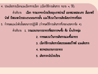 4. ประเมินทางเลือกและเลือกทางเลือก (เลือกวิธีการเดินทาง หลาย ๆ วิธี)
คาอธิบาย เลือก ทางแรกจากโรงเรียนยุพราชผ่านสี่ แยกตลาดสมเพชร สี่แยกศรี
พิงค์ ถึงตลาดวโรรสเพราะระยะทางสั้น และใช้เวลาในการเดินน้อยกว่าทางที่สอง
5. กาหนดและลาดับขั้นตอนการปฏิบัติ (กาหนดวิธีการเดินทางที่เหมาะสมจากข้อ 4)
คาอธิบาย 1. วางแผนรายการอาหารที่ตองการจะซื้อ คือ น้าพริกหนุ่ม
2. กาหนดเวลาในการเดินทางและซื้ออาหาร
3. เลือกวิธีการเดินทางโดยรถมอเตอร์ไซต์ และเดินทาง
4. ตรวจสอบรายการอาหาร
5. เดินทางกลับโรงเรียน
 