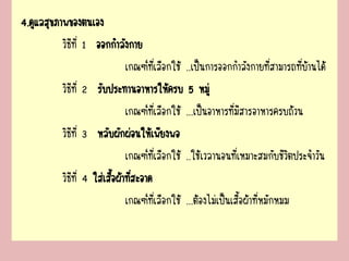 4.ดูแลสุขภาพของตนเอง
วิธีที่ 1 ออกกาลังกาย
เกณฑ์ที่เลือกใช้ ..เป็นการออกกาลังกายที่สามารถที่บ้านได้
วิธีที่ 2 รับประทานอาหารให้ครบ 5 หมู่
เกณฑ์ที่เลือกใช้ ...เป็นอาหารที่มีสารอาหารครบถ้วน
วิธีที่ 3 หลับผักผ่อนให้เพียงพอ
เกณฑ์ที่เลือกใช้ ..ใช้เวลานอนที่เหมาะสมกับชีวิตประจาวัน
วิธีที่ 4 ใส่เสื้อผ้าที่สะอาด
เกณฑ์ที่เลือกใช้ ...ต้องไม่เป็นเสื้อผ้าที่หมักหมม
 