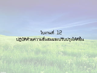 ใบงานที่ 12
ปฏิบัติด้วยความชื่นชมและปรับปรุงให้ดีขึ้น
 