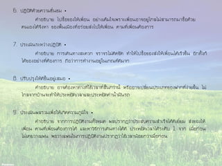 6. ปฏิบัติด้วยความชื่นชม •
คาอธิบาย ไปซื้อของให้เพื่อน อย่างเต็มใจเพราะเพื่อนอาจอยู่ไกลไม่สามารถมาซื้อด้วย
ตนเองได้จึงหา ของพื้นเมืองที่อร่อยส่งไปให้เพื่อน ตามที่เพื่อนต้องการ
7. ประเมินระหว่างปฏิบัติ •
คาอธิบาย การเดินทางสะดวก จราจรไม่ติดขัด ทาให้ไปซื้อของส่งให้เพื่อนได้เร็วขึ้น อีกทั้งก็
ได้ของอย่างที่ต้องการ ถือว่าการทางานอยู่ในเกณฑ์ดีมาก
8. ปรับปรุงให้ดีขึ้นอยู่เสมอ •
คาอธิบาย อาจต้องหาทางที่ใช้เวลาที่สั้นกว่านี้ หรืออาจเปลี่ยนประเภทของฝากที่ง่ายขึ้น ไม่
ไกลจากบ้านจะทาให้ประหยัดเวลาและประหยัดค่าน้ามันรถ
9. ประเมินผลรวมเพื่อให้เกิดความภูมิใจ •
คาอธิบาย จากการปฏิบัติงานทั้งหมด ผลปรากฏว่าประสบความสาเร็จได้ดีเยี่ยม ส่งของให้
เพื่อน ตามที่เพื่อนต้องการได้ และหาวิธีการเดินทางได้ดี ประหยัดเวลาได้ระดับ 1 จาก เมื่อก่อน
ไม่เคยวางแผน พอวางแผนในการปฏิบัติงานปรากฏว่าใช้เวลาน้อยกว่าเมื่อก่อน
 
