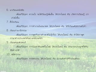 6. มาเรียนหนังสือ
เพื่อแก้ปัญหา ความโง่ จะได้เรียนรู้เพิ่มขึ้น ได้ประโยชน์ คือ เกิดการเรียนรู้ เรา
เก่งยิ่งขึ้น
7. ตั้งใจเรียน
เพื่อแก้ปัญหา การทางานในอนาคต ได้ประโยชน์ คือ ได้ที่เรียนดีๆมีงานดีๆทา
8. เรียนภาษาอังกฤษ
เพื่อแก้ปัญหา การพูดกับชาวต่างชาติไม่รู้เรื่อง ได้ประโยชน์ คือ ทาให้เราพูด
ภาษาต่างประเทศได้อย่างคล่องแคล่ว
9. เรียนคอมพิวเตอร์
เพื่อแก้ปัญหา การไม่เท่าทันเทคโนโลยี ได้ประโยชน์ คือ สามารถประยุกต์ใช้กับ
สื่อต่างๆได้
10. สมัครงาน
เพื่อแก้ปัญหา การตกงาน ได้ประโยชน์ คือ มีงานดีๆทาได้รับเงินเดือน
 