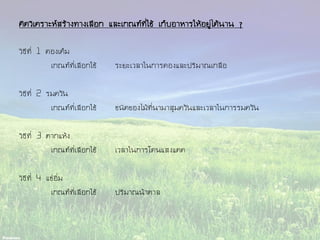 คิดวิเคราะห์สร้างทางเลือก และเกณฑ์ที่ใช้ เก็บอาหารให้อยู่ได้นาน ๆ
วิธีที่ 1 ดองเค็ม
เกณฑ์ที่เลือกใช้ ระยะเวลาในการดองและปริมาณเกลือ
วิธีที่ 2 รมควัน
เกณฑ์ที่เลือกใช้ ชนิดของไม้ที่นามาสุมควันและเวลาในการรมควัน
วิธีที่ 3 ตากแห้ง
เกณฑ์ที่เลือกใช้ เวลาในการโดนแสงแดด
วิธีที่ 4 แช่อิ่ม
เกณฑ์ที่เลือกใช้ ปริมาณน้าตาล
 