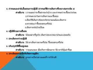 5. กาหนดและลาดับขั้นตอนการปฏิบัติ (กาหนดวิธีการเดินทางที่เหมาะสมจากข้อ 4)
คาอธิบาย 1.วางแผนว่าจะซื้อฝากอะไรบ้าง และกาหนดว่าจะซื้ออะไรก่อน
2.กาหนดเวลาในการเดินทางและซื้อของ
3.เลือกวิธีเดินทางโดยรถจักรยานยนต์และเดินทาง
4.ตรวจสอบว่าซื้อของครบหรือไม่
5.เดินทางกลับโรงเรียน
6. ปฏิบัติด้วยความชื่นชม
คาอธิบาย ได้ของฝากที่ถูกใจ เดินทางสะดวกสบายใจและปลอดภัย
7. ประเมินระหว่างปฏิบัติ
คาอธิบาย ใช้เวลาเดินทางนานหรือไม่ ซื้อของครบหรือไม่
8. ปรับปรุงให้ดีขึ้นอยู่เสมอ
คาอธิบาย วางแผนเสมอ เผื่อเกิดการผิดพลาด ใช้เวลาให้คุ้มค่าที่สุด
9. ประเมินผลรวมเพื่อให้เกิดความภูมิใจ
คาอธิบาย ทุกอย่างเป็นไปตามแผนที่วางไว้ด้วยดี
 