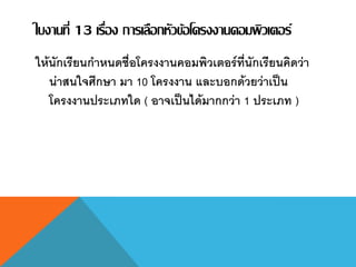 ใบงานที่ 13 เรื่อง การเลือกหัวข้อโครงงานคอมพิวเตอร์
ให้นักเรียนกาหนดชื่อโครงงานคอมพิวเตอร์ที่นักเรียนคิดว่า
น่าสนใจศึกษา มา 10 โครงงาน และบอกด้วยว่าเป็น
โครงงานประเภทใด ( อาจเป็นได้มากกว่า 1 ประเภท )
 