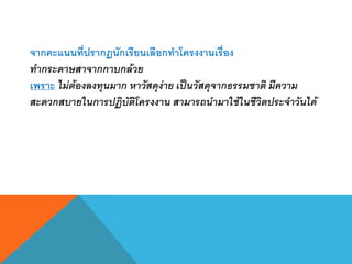 จากคะแนนที่ปรากฏนักเรียนเลือกทาโครงงานเรื่อง
ทากระดาษสาจากกาบกล้วย
เพราะ ไม่ต้องลงทุนมาก หาวัสดุง่าย เป็นวัสดุจากธรรมชาติ มีความ
สะดวกสบายในการปฏิบัติโครงงาน สามารถนามาใช้ในชีวิตประจาวันได้
 