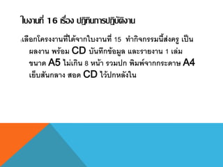 ใบงานที่ 16 เรื่อง ปฏิทินการปฏิบัติงาน
(เลือกโครงงานที่ได้จากใบงานที่ 15 ทากิจกรรมนี้ส่งครู เป็น
ผลงาน พร้อม CD บันทึกข้อมูล และรายงาน 1 เล่ม
ขนาด A5 ไม่เกิน 8 หน้า รวมปก พิมพ์จากกระดาษ A4
เย็บสันกลาง สอด CD ไว้ปกหลังใน
 