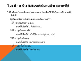 ใบงานที่ 10 เรื่อง คิดวิเคราะห์สร้างทางเลือก และเกณฑ์ที่ใช้
ให้นักเรียนสร้างทางเลือกอย่างหลากหลาย โดยเลือกวิธีที่ทากิจกรรมที่กาหนดให้
ต่อไปนี้
1. ปลูกไม้ดอกไม้ประดับที่บ้าน (ต้องตอบให้ครบทุกวิธี)
วิธีที่ 1 ปลูกในกระถางดินเผา
เกณฑ์ที่เลือกใช้ ... พื้นที่มีจากัด ...
วิธีที่ 2 ปลูกในกระบะไม้
เกณฑ์ที่เลือกใช้ ...เป็นไม้ที่สามารถปลูกในกระบะได้
วิธีที่ 3 ปลูกในร่องสวน
เกณฑ์ที่เลือกใช้ มีขนาดร่องที่พอเหมาะ
วิธีที่ 4 ปลูกพื้นที่ข้างบ้าน
เกณฑ์ที่เลือกใช้ มีพื้นที่เพียงพอ
 