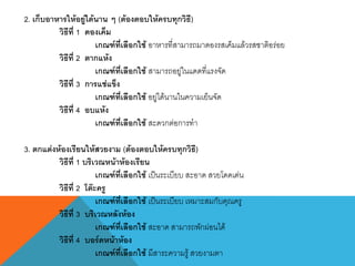 2. เก็บอาหารให้อยู่ได้นาน ๆ (ต้องตอบให้ครบทุกวิธี)
วิธีที่ 1 ดองเค็ม
เกณฑ์ที่เลือกใช้ อาหารที่สามารถมาดองรสเค็มแล้วรสชาติอร่อย
วิธีที่ 2 ตากแห้ง
เกณฑ์ที่เลือกใช้ สามารถอยู่ในแดดที่แรงจัด
วิธีที่ 3 การแช่แข็ง
เกณฑ์ที่เลือกใช้ อยู่ได้นานในความเย็นจัด
วิธีที่ 4 อบแห้ง
เกณฑ์ที่เลือกใช้ สะดวกต่อการทา
3. ตกแต่งห้องเรียนให้สวยงาม (ต้องตอบให้ครบทุกวิธี)
วิธีที่ 1 บริเวณหน้าห้องเรียน
เกณฑ์ที่เลือกใช้ เป็นระเบียบ สะอาด สวยโดดเด่น
วิธีที่ 2 โต๊ะครู
เกณฑ์ที่เลือกใช้ เป็นระเบียบ เหมาะสมกับคุณครู
วิธีที่ 3 บริเวณหลังห้อง
เกณฑ์ที่เลือกใช้ สะอาด สามารถพักผ่อนได้
วิธีที่ 4 บอร์ดหน้าห้อง
เกณฑ์ที่เลือกใช้ มีสาระความรู้ สวยงามตา
 