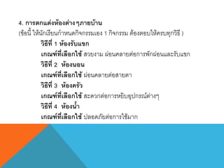 4. การตกแต่งห้องต่างๆภายบ้าน
(ข้อนี้ ให้นักเรียนกาหนดกิจกรรมเอง 1 กิจกรรม ต้องตอบให้ครบทุกวิธี )
วิธีที่ 1 ห้องรับแขก
เกณฑ์ที่เลือกใช้ สวยงาม ผ่อนคลายต่อการพักผ่อนและรับแขก
วิธีที่ 2 ห้องนอน
เกณฑ์ที่เลือกใช้ ผ่อนคลายต่อสายตา
วิธีที่ 3 ห้องครัว
เกณฑ์ที่เลือกใช้ สะดวกต่อการหยิบอุปกรณ์ต่างๆ
วิธีที่ 4 ห้องน้า
เกณฑ์ที่เลือกใช้ ปลอดภัยต่อการใช้มาก
 
