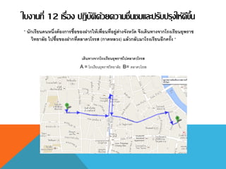 ใบงานที่ 12 เรื่อง ปฏิบัติด้วยความชื่นชมและปรับปรุงให้ดีขึ้น
“ นักเรียนคนหนึ่งต้องการซื้อของฝากให้เพื่อนที่อยู่ต่างจังหวัด จึงเดินทางจากโรงเรียนยุพราช
วิทยาลัย ไปซื้อของฝากที่ตลาดวโรรส (กาดหลวง) แล้วกลับมาโรงเรียนอีกครั้ง “
เดินทางจากโรงเรียนยุพราชไปตลาดวโรรส
A = โรงเรียนยุพราชวิทยาลัย B= ตลาดวโรรส
 