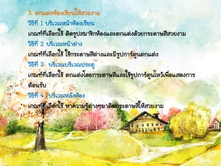 3. ตกแต่งห้องเรียนให้สวยงาม
วิธีที่ 1 บริเวณหน้าห้องเรียน
เกณฑ์ที่เลือกใช้ ติดรูปสมาชิกห้องและตกแต่งด้วยกระดาษสีสวยงาม
วิธีที่ 2 บริเวณหน้าต่าง
เกณฑ์ที่เลือกใช้ ใช้กระดาษสีต่างและมีรูปการ์ตูนตกแต่ง
วิธีที่ 3 บริเวณบริเวณประตู
เกณฑ์ที่เลือกใช้ ตกแต่งโดยกระดาษสีและใช้รูปการ์ตูนไหว้เพื่อแสดงการ
ต้อนรับ
วิธีที่ 4 บริเวณหลังห้อง
เกณฑ์ที่เลือกใช้ หาความรู้ต่างๆมาติดกระดาษสีให้สวยงาม
 