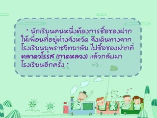 “ นักเรียนคนหนึ่งต้องการซื้อของฝาก
ให้เพื่อนที่อยู่ต่างจังหวัด จึงเดินทางจาก
โรงเรียนยุพราชวิทยาลัย ไปซื้อของฝากที่
ตลาดวโรรส (กาดหลวง) แล้วกลับมา
โรงเรียนอีกครั้ง “
 