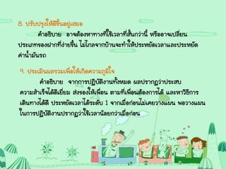 8. ปรับปรุงให้ดีขึ้นอยู่เสมอ
คาอธิบาย อาจต้องหาทางที่ใช้เวลาที่สั้นกว่านี้ หรืออาจเปลี่ยน
ประเภทของฝากที่ง่ายขึ้น ไม่ไกลจากบ้านจะทาให้ประหยัดเวลาและประหยัด
ค่าน้ามันรถ
9. ประเมินผลรวมเพื่อให้เกิดความภูมิใจ
คาอธิบาย จากการปฏิบัติงานทั้งหมด ผลปรากฏว่าประสบ
ความสาเร็จได้ดีเยี่ยม ส่งของให้เพื่อน ตามที่เพื่อนต้องการได้ และหาวิธีการ
เดินทางได้ดี ประหยัดเวลาได้ระดับ 1 จากเมื่อก่อนไม่เคยวางแผน พอวางแผน
ในการปฏิบัติงานปรากฏว่าใช้เวลาน้อยกว่าเมื่อก่อน
 