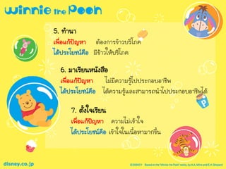 5. ทานา
เพื่อแก้ปัญหา ต้องการข้าวบริโภค
ได้ประโยชน์คือ มีข้าวให้บริโภค
6. มาเรียนหนังสือ
เพื่อแก้ปัญหา ไม่มีความรู้ไปประกอบอาชีพ
ได้ประโยชน์คือ ได้ความรู้และสามารถนาไปประกอบอาชีพได้
7. ตั้งใจเรียน
เพื่อแก้ปัญหา ความไม่เข้าใจ
ได้ประโยชน์คือ เข้าใจในเนื้อหามากขึ้น
 