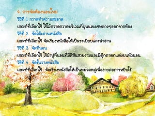 4. การจัดห้องนอนใหม่
วิธีที่ 1 กวาดทาความสะอาด
เกณฑ์ที่เลือกใช้ ใช้ไม้กวาดกวาดบริเวณที่ฝุ่นและเศษต่างๆออกจากห้อง
วิธีที่ 2 จัดโต๊ะอ่านหนังสือ
เกณฑ์ที่เลือกใช้ จัดเรียงหนังสือให้เป็นระเบียบและน่าอ่าน
วิธีที่ 3 จัดที่นอน
เกณฑ์ที่เลือกใช้ ใช้ผ้าปูที่นอนที่มีสีสันสวยงามและมีตุ๊กตาตกแต่งบนหัวนอน
วิธีที่ 4 จัดชั้นวางหนังสือ
เกณฑ์ที่เลือกใช้ จัดเรียงหนังสือให้เป็นหมวดหมู่เพื่อง่ายต่อการหยิบใช้
 