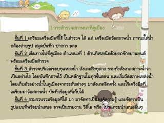 1.การสารวจสภาพนาที่คูเมือง
ขั้นที่ 1 เตรียมเครื่องมือที่ใช้ ในสารวจ ได้ แก่ เครื่องมือวัดสภาพน้า ภาชนะใส่น้า
กล้องถ่ายรูป สมุดบันทึก ปากกา ฯลฯ
ขันที่ 2 เดินทางไปที่คูเมือง ตาแหน่งที่ 1 ด้านทิศเหนือด้วยรถจักรยานยนต์
พร้อมเครื่องมือสารวจ
ขั้นที่ 3 สารวจบริเวณรอบๆแหล่งน้า สังเกตสิงๆต่าง รวมทังสังเกตสภาพน้าว่า
เป็นอย่างไร โดยบันทึกภาพไว้ เป็นหลักฐานในทุกขั้นตอน และเริ่มวัดสภาพเหล่งน้า
โดยเก็บตัวอย่างน้าในคูเมืองจากระดับต่างๆ มาสังเกตอีกครั้ง และใช้เครื่งมือที่
เตรียมมาวัดสภาพน้า บันทึกข้อมูลที่เก็บได้
ขั้นที่ 4 รวมรวบรวมข้อมูลที่ได้ มา มาจัดทาเป็นองค์ความรู้ และจัดทาเป็น
รูปแบบที่พร้อมนาเสนอ อาจเป็นรายงาน วีดีโอ หรือ โปรแกรมนาเสนออื่นๆ
 