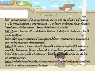 3.การทาต้มยากุ้ง
ขั้นที่ 1 เตรียมส่วนผสมต่างๆ ได้ แก่ กุ้ง 300 กรัม เห็ดฟาง 100 กรัม ตะไคร้ 2 ต้น ใบมะกรูด
2- 3 ใบ ข่าหันเป็นแว่นบาง 3 แว่น หัวหอมแดง 1-2 หัว ใบผักชี พริกขี้หนูสวน น้าปลา น้ามะนาว
ถ้าชอบน้าพริกเผาใช้เนื้อน้าพริกเผา 1 ช้อนชา น้ามันน้าพริกเผา 1 ช้อนโต๊ะ
ขั้นที่ 2 กุ้งปอกเปลือกเอาหางไว้ ผ่าหลังดึงเส้นดาที่หลังออก ถ้าเป็นกุ้งแม่น้า ไม่ต้องปอกเปลือกให้
ผาหลัง ตัดกรีกุ้งออก
ขั้นที่ 3 ตะไคร้ ทุบเบาๆ ตัดเป็นท่อน ใบมะกรูดฉีกเป็นชิ้นใหญ่ ข่าหันเป็นแว่นบาง หอมแดงบุบพอ
แตก พริกขี้หนู บุบพอแตก เห็ดฟางลวกพอสุก
ขั้นที่ 4 น้าใช้ ประมาณ 1 ถ้วยตวง ตังไฟให้ เดือด (จะใช้ น้าต้มกระดูกหมูหรือไก่ก็ได้ จะเพิ่มความ
อร่อยยิ่งขึ้น) ใส่กุ้งพอสุกอย่าให้ สุกมาก ใส่ตะไคร้ ข่า หัวหอม ใบมะกรูด พอเดือดปรุงรสด้วย
น้าปลา ใส่เห็ด ยกลงปรุงรสให้ เปรี้ยวด้วยมะนาว ใส่พริกขี้หนูบุบ ชิมรสให้ เปรี้ยว เค็ม เผ็ด โรย
ผักชี เสิร์ฟตอนยังร้อนๆ
ขั้นที่ 5 ถ้าจะใส่น้าพริกเผา ให้เอาเนื้อและน้ามันน้าพริกเผาคนให้เข้ากัน ใส่ลงในหม้อต้มยาอย่าใส่กุ้ง
แล้วทิ้งไว้นาน พอกุ้งสุกมากจะหดและแข็งไม่อร่อย
 