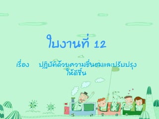 ใบงานที่ 12
เรื่อง ปฏิบัติด้วยความชื่นชมและปรับปรุง
ให้ดีขึ้น
 