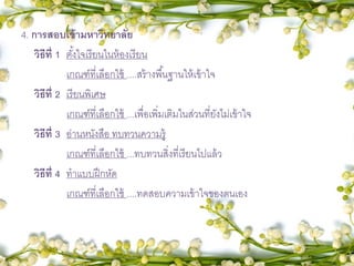 4. การสอบเข้ามหาวิทยาลัย
วิธีที่ 1 ตั้งใจเรียนในห้องเรียน
เกณฑ์ที่เลือกใช้ ....สร้างพื้นฐานให้เข้าใจ
วิธีที่ 2 เรียนพิเศษ
เกณฑ์ที่เลือกใช้ ...เพื่อเพิ่มเติมในส่วนที่ยังไม่เข้าใจ
วิธีที่ 3 อ่านหนังสือ ทบทวนความรู้
เกณฑ์ที่เลือกใช้ ...ทบทวนสิ่งที่เรียนไปแล้ว
วิธีที่ 4 ทาแบบฝึกหัด
เกณฑ์ที่เลือกใช้ ....ทดสอบความเข้าใจของตนเอง
 