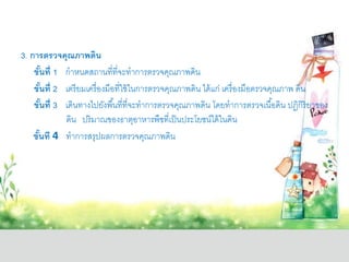 3. การตรวจคุณภาพดิน
ขั้นที่ 1 กาหนดสถานที่ที่จะทาการตรวจคุณภาพดิน
ขั้นที่ 2 เตรียมเครื่องมือที่ใช้ในการตรวจคุณภาพดิน ได้แก่ เครื่องมือตรวจคุณภาพ ดิน
ขั้นที่ 3 เดินทางไปยังพื้นที่ที่จะทาการตรวจคุณภาพดิน โดยทาการตรวจเนื้อดิน ปฏิกิริยาของ
ดิน ปริมาณของธาตุอาหารพืชที่เป็นประโยชน์ได้ในดิน
ขั้นที 4 ทาการสรุปผลการตรวจคุณภาพดิน
 