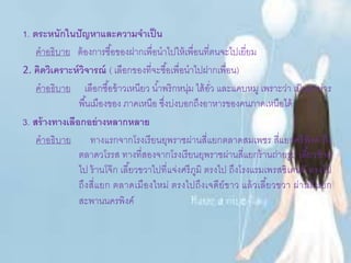 1. ตระหนักในปัญหาและความจาเป็น
คาอธิบาย ต้องการซื้อของฝากเพื่อนาไปให้เพื่อนที่ตนจะไปเยี่ยม
2. คิดวิเคราะห์วิจารณ์ ( เลือกของที่จะซื้อเพื่อนาไปฝากเพื่อน)
คาอธิบาย เลือกซื้อข้าวเหนียว น้าพริกหนุ่ม ไส้อั่ว และแคบหมู เพราะว่า เป็นอาหาร
พื้นเมืองของ ภาคเหนือ ซึ่งบ่งบอกถึงอาหารของคนภาคเหนือได้
3. สร้างทางเลือกอย่างหลากหลาย
คาอธิบาย ทางแรกจากโรงเรียนยุพราชผ่านสี่แยกตลาดสมเพชร สี่แยกศรีพิงค์ ถึง
ตลาดวโรรส ทางที่สองจากโรงเรียนยุพราชผ่านสี่แยกร้านถ่ายรูป เลี้ยวซ้าย
ไป ร้านโจ๊ก เลี้ยวขวาไปที่แจ่งศรีภูมิ ตรงไป ถึงโรงแรมเพรสซิเดนท์ ตรงไป
ถึงสี่แยก ตลาดเมืองใหม่ ตรงไปถึงเจดีย์ขาว แล้วเลี้ยวขวา ผ่านสี่แยก
สะพานนครพิงค์
 