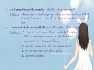 4. ประเมินทางเลือกและเลือกทางเลือก (เลือกวิธีการเดินทาง หลาย ๆ วิธี)
คาอธิบาย เลือกทางแรก จากโรงเรียนยุพราชผ่านสี่แยกตลาดสมเพชร สี่ แยกศรีพิงค์
ถึงตลาดวโรรส เพราะระยะทางสั้น และใช้เวลาในการเดินน้อยกว่า ทางที่
สอง
5. กาหนดและลาดับขั้นตอนการปฏิบัติ (กาหนดวิธีการเดินทางที่เหมาะสมจากข้อ 4)
คาอธิบาย 1. วางแผนรายการอาหารที่ต้องการจะซื้อ คือ ข้าวเหนียว น้าพริกหนุ่ม
ไส้อั่ว และแคบหมู และกาหนดว่าจะ เลือกซื้ออะไรก่อน
2. กาหนดเวลาในการเดินทางและซื้ออาหาร
3. เลือกวิธีการเดินทางโดยรถจักรยานยนต์ และเดินทาง
4. ตรวจสอบรายการอาหารว่าซื้อครบหรือไม่
5. เดินทางกลับโรงเรียน
 
