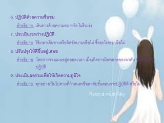 6. ปฏิบัติด้วยความชื่นชม
คาอธิบาย เดินทางด้วยความสบายใจ ไม่รีบเร่ง
7. ประเมินระหว่างปฏิบัติ
คาอธิบาย ใช้เวลาเดินทางหรือติดขัดนานหรือไม่ ซื้ออะไรครบหรือไม่
8. ปรับปรุงให้ดีขึ้นอยู่เสมอ
คาอธิบาย โดยการวางแผนอยู่ตลอดเวลา เมื่อเกิดการผิดพลาดของลาดับ ขั้นตอนการ
ปฏิบัติ
9. ประเมินผลรวมเพื่อให้เกิดความภูมิใจ
คาอธิบาย ทุกอย่างเป็นไปตามที่กาหนดหรือลาดับขั้นตอนการปฏิบัติดี หรือไม่
 