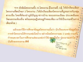 จาก หัวข้อโครงงานทั้ง 10 โครงงาน (ใบงานที่ 13) ให้นักเรียนเลือก
โครงงานที่สนใจมา 3 โครงงาน ( ให้นักเรียนเลือกโครงงานที่บูรณการกับกลุ่ม
สาระอื่น โดยที่ต้องนาภูมิปัญญาชาวบ้าน ขนบธรรมเนียม ประเพณีและ
วัฒนธรรมท้องถิ่น พร้อมทฤษฎีเศรษฐกิจพอเพียง มาใช้เป็ นเกณฑ์ในการ
เลือกด้วย )
แล้วบอกวิธีการศึกษาข้อมูลโครงงานนั้นว่า นักเรียนจะหาข้อมูลใน
การทาโครงงานได้จากแหล่งใดบ้าง อย่างน้อยโครงงานละ 2 แหล่ง รวมทั้ง
กาหนดเวลาในการศึกษาแต่ละแหล่งว่าใช้เวลาเมื่อใด ประมาณเท่าใด ?
บันทึกลงกระดาษ A4
 