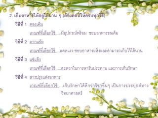 2. เก็บอาหารให้อยู่ได้นาน ๆ (ต้องตอบให้ครบทุกวิธี)
วิธีที่ 1 ดองเค็ม
เกณฑ์ที่เลือกใช้ ....มีอุปกรณ์พร้อม ชอบอาหารรสเค็ม
วิธีที่ 2 ตากแห้ง
เกณฑ์ที่เลือกใช้ ...แดดแรง ชอบอาหารแห้งและสามารถเก็บไว้ได้นาน
วิธีที่ 3 แช่แข็ง
เกณฑ์ที่เลือกใช้ ....สะดวกในการหารับประทาน และการเก็บรักษา
วิธีที่ 4 สารปรุงแต่งอาหาร
เกณฑ์ที่เลือกใช้ ...เก็บรักษาได้ดีกว่าวิชาอื่นๆ เป็นการประยุกต์ทาง
วิทยาศาสตร์
 