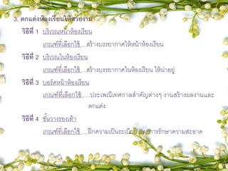 3. ตกแต่งห้องเรียนให้สวยงาม
วิธีที่ 1 บริเวณหน้าห้องเรียน
เกณฑ์ที่เลือกใช้ ...สร้างบรรยากาศให้หน้าห้องเรียน
วิธีที่ 2 บริเวณในห้องเรียน
เกณฑ์ที่เลือกใช้ ...สร้างบรรยากาศในห้องเรียน ให้น่าอยู่
วิธีที่ 3 บอร์ดหน้าห้องเรียน
เกณฑ์ที่เลือกใช้ ....ประเพณีเทศกาลสาคัญต่างๆ งานสร้างผลงานและ
ตกแต่ง
วิธีที่ 4 ชั้นวางรองเท้า
เกณฑ์ที่เลือกใช้ ....ฝึกความเป็นระเบียบ และการรักษาความสะอาด
 