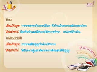 ทานา
เพื่อแก้ปัญหา การขาดอาหารในการบริโภค ซึ่งข้าวเป็นอาหารหลักของคนไทย
ได้ประโยชน์ ได้อาชีพทาและได้รับรายได้จาการทานา คนไทยมีข้าวกิน
มาเรียนหนังสือ
เพื่อแก้ปัญหา การขาดสติปัญญาในด้านวิชาการ
ได้ประโยชน์ ได้รับความรู้และพัฒนาความคิดและสติปัญญา
 