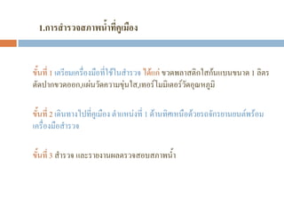 1.การสารวจสภาพน้าที่คูเมือง
ขั้นที่ 1 เตรียมเครื่องมือที่ใช้ในสํารวจ ได้แก่ ขวดพลาสติกใสก้นแบนขนาด 1 ลิตร
ตัดปากขวดออก,แผ่นวัดความขุ่นใส,เทอร์โมมิเตอร์วัดอุณหภูมิ
ขั้นที่ 2 เดินทางไปที่คูเมือง ตําแหน่งที่ 1 ด้านทิศเหนือด้วยรถจักรยานยนต์พร้อม
เครื่องมือสํารวจ
ขั้นที่ 3 สํารวจ และรายงานผลตรวจสอบสภาพน้ํา
 