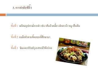 3. การทาผัดซีอิ๊ว
ขั้นที่ 1 เตรียมอุปกรณ์การทํา เช่น เส้นก๋วยเตี๋ยว ผักคะน้า หมู เป็นต้น
ขั้นที่ 2 ลงมือทําตามขั้นตอนที่ศึกษามา
ขั้นที่ 3 ชิมและปรับปรุงรสชาติให้อร่อย
 