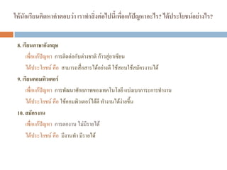 ให้นักเรียนคิดหาคาตอบว่า เราทาสิ่งต่อไปนี้เพื่อแก้ปัญหาอะไร? ได้ประโยชน์อย่างไร?
8. เรียนภาษาอังกฤษ
เพื่อแก้ปัญหา การติดต่อกับต่างชาติ ก้าวสู่อาเซียน
ได้ประโยชน์ คือ สามารถสื่อสารได้อย่างดี ใช้สอบใช้สมัครงานได้
9. เรียนคอมพิวเตอร์
เพื่อแก้ปัญหา การพัฒนาศักยภาพของเทคโนโลยี แบ่งเบาภาระการทํางาน
ได้ประโยชน์ คือ ใช้คอมพิวเตอร์ได้ดี ทํางานได้ง่ายขึ้น
10. สมัครงาน
เพื่อแก้ปัญหา การตกงาน ไม่มีรายได้
ได้ประโยชน์ คือ มีงานทํา มีรายได้
 