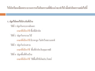 ให้นักเรียนเลือกกระบวนการหรือกิจกรรมที่ต้องน่าจะทาได้ เมื่อทากิจกรรมต่อไปนี้
1. ปลูกไม้ดอกไม้ประดับที่บ้าน
วิธีที่ 1 ปลูกในกระถางดินเผา
เกณฑ์ที่เลือกใช้ พื้นที่มีจํากัด
วิธีที่ 2 ปลูกในกระบะไม้
เกณฑ์ที่เลือกใช้ มีราคาถูก ไม่ทําร้ายธรรมชาติ
วิธีที่ 3 ปลูกในร่องสวน
เกณฑ์ที่เลือกใช้ พื้นที่จํากัด ดินคุณภาพดี
วิธีที่ 4 ปลูกพื้นที่ข้างบ้าน
เกณฑ์ที่เลือกใช้ ใช้พื้นที่ให้เกิดประโยชน์
 