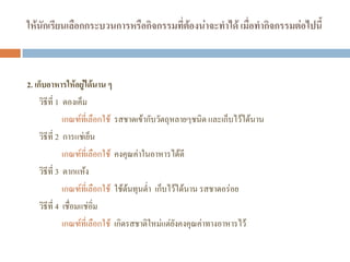 ให้นักเรียนเลือกกระบวนการหรือกิจกรรมที่ต้องน่าจะทาได้ เมื่อทากิจกรรมต่อไปนี้
2. เก็บอาหารให้อยู่ได้นาน ๆ
วิธีที่ 1 ดองเค็ม
เกณฑ์ที่เลือกใช้ รสชาดเข้ากับวัตถุหลายๆชนิด และเก็บไว้ได้นาน
วิธีที่ 2 การแช่เย็น
เกณฑ์ที่เลือกใช้ คงคุณค่าในอาหารได้ดี
วิธีที่ 3 ตากแห้ง
เกณฑ์ที่เลือกใช้ ใช้ต้นทุนต่ํา เก็บไว้ได้นาน รสชาดอร่อย
วิธีที่ 4 เชื่อมแช่อิ่ม
เกณฑ์ที่เลือกใช้ เกิดรสชาติใหม่แต่ยังคงคุณค่าทางอาหารไว้
 