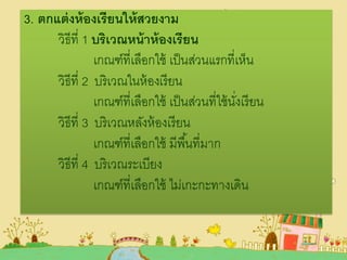 3. ตกแต่งห้องเรียนให้สวยงาม
วิธีที่ 1 บริเวณหน้าห้องเรียน
เกณฑ์ที่เลือกใช้ เป็นส่วนแรกที่เห็น
วิธีที่ 2 บริเวณในห้องเรียน
เกณฑ์ที่เลือกใช้ เป็นส่วนที่ใช้นั่งเรียน
วิธีที่ 3 บริเวณหลังห้องเรียน
เกณฑ์ที่เลือกใช้ มีพื้นที่มาก
วิธีที่ 4 บริเวณระเบียง
เกณฑ์ที่เลือกใช้ ไม่เกะกะทางเดิน
 