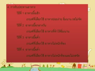 4. การรับประทานอาหาร
วิธีที่ 1 อาหารมื้อเช้า
เกณฑ์ที่เลือกใช้ อาหารย่อยง่าย อิ่มนาน รสไม่จัด
วิธีที่ 2 อาหารมื้อกลางวัน
เกณฑ์ที่เลือกใช้ อาหารที่ทาให้อิ่มนาน
วิธีที่ 3 อาหารมื้อค่า
เกณฑ์ที่เลือกใช้ อาหารไม่หนักท้อง
วิธีที่ 4 อาหารมื้อค่า
เกณฑ์ที่เลือกใช้ อาหารไม่หนักท้องและไม่รสจัด
 