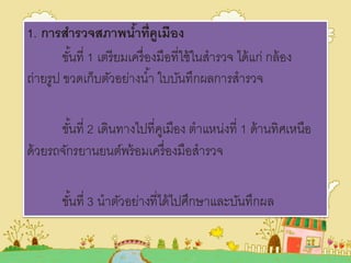 1. การสารวจสภาพน้าที่คูเมือง
ขั้นที่ 1 เตรียมเครื่องมือที่ใช้ในสารวจ ได้แก่ กล้อง
ถ่ายรูป ขวดเก็บตัวอย่างน้า ใบบันทึกผลการสารวจ
ขั้นที่ 2 เดินทางไปที่คูเมือง ตาแหน่งที่ 1 ด้านทิศเหนือ
ด้วยรถจักรยานยนต์พร้อมเครื่องมือสารวจ
ขั้นที่ 3 นาตัวอย่างที่ได้ไปศึกษาและบันทึกผล
 