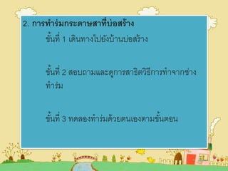 2. การทาร่มกระดาษสาที่บ่อสร้าง
ขั้นที่ 1 เดินทางไปยังบ้านบ่อสร้าง
ขั้นที่ 2 สอบถามและดูการสาธิตวิธีการทาจากช่าง
ทาร่ม
ขั้นที่ 3 ทดลองทาร่มด้วยตนเองตามขั้นตอน
 
