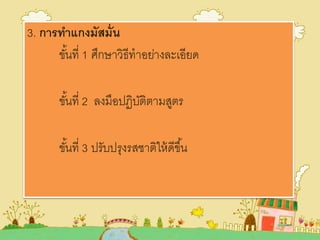 3. การทาแกงมัสมั่น
ขั้นที่ 1 ศึกษาวิธีทาอย่างละเอียด
ขั้นที่ 2 ลงมือปฏิบัติตามสูตร
ขั้นที่ 3 ปรับปรุงรสชาติให้ดีขึ้น
 