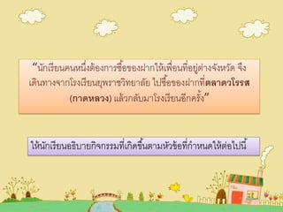 “นักเรียนคนหนึ่งต้องการซื้อของฝากให้เพื่อนที่อยู่ต่างจังหวัด จึง
เดินทางจากโรงเรียนยุพราชวิทยาลัย ไปซื้อของฝากที่ตลาดวโรรส
(กาดหลวง) แล้วกลับมาโรงเรียนอีกครั้ง”
ให้นักเรียนอธิบายกิจกรรมที่เกิดขึ้นตามหัวข้อที่กาหนดให้ต่อไปนี้
 