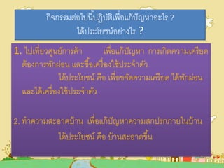 กิจกรรมต่อไปนี้ปฏิบัติเพื่อแก้ปัญหาอะไร ?
ได้ประโยชน์อย่างไร ?
1. ไปเที่ยวศูนย์การค้า เพื่อแก้ปัญหา การเกิดความเครียด
ต้องการพักผ่อน และซื้อเครื่องใช้ประจาตัว
ได้ประโยชน์ คือ เพื่อขจัดความเครียด ได้พักผ่อน
และได้เครื่องใช้ประจาตัว
2. ทาความสะอาดบ้าน เพื่อแก้ปัญหาความสกปรกภายในบ้าน
ได้ประโยชน์ คือ บ้านสะอาดขึ้น
 