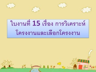 ใบงานที่ 15 เรื่อง การวิเคราะห์
โครงงานและเลือกโครงงาน
 