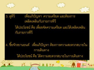 3. ดูทีวี เพื่อแก้ปัญหา ความเครียด และต้องการ
เพลิดเพลินกับรายการทีวี
ได้ประโยชน์ คือ เพื่อขจัดความเครียด และได้เพลิดเพลิน
กับรายการทีวี
4. ซื้อจักรยานยนต์ เพื่อแก้ปัญหา ต้องการความสะดวกสบายใน
การเดินทาง
ได้ประโยชน์ คือ ได้ความสะดวกสบายในการเดินทาง
 