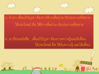 5. ทานา เพื่อแก้ปัญหา ต้องการข้าวเพื่อนามารับปะทานหรือขาย
ได้ประโยชน์ คือ ได้ข้าวเพื่อนามารับปะทานหรือขาย
6. มาเรียนหนังสือ เพื่อแก้ปัญหา ต้องการความรู้และมีเพื่อน
ได้ประโยชน์ คือ ได้รับความรู้ และได้เพื่อน
 