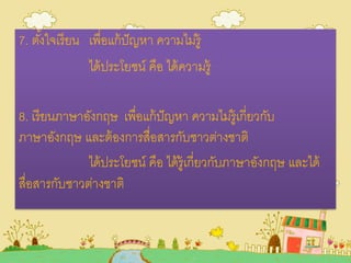 7. ตั้งใจเรียน เพื่อแก้ปัญหา ความไม่รู้
ได้ประโยชน์ คือ ได้ความรู้
8. เรียนภาษาอังกฤษ เพื่อแก้ปัญหา ความไม่รู้เกี่ยวกับ
ภาษาอังกฤษ และต้องการสื่อสารกับชาวต่างชาติ
ได้ประโยชน์ คือ ได้รู้เกี่ยวกับภาษาอังกฤษ และได้
สื่อสารกับชาวต่างชาติ
 